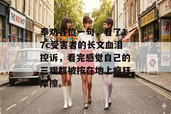 奉劝各位一句，看了17c受害者的长文血泪控诉，看完感觉自己的三观都被按在地上疯狂摩擦。