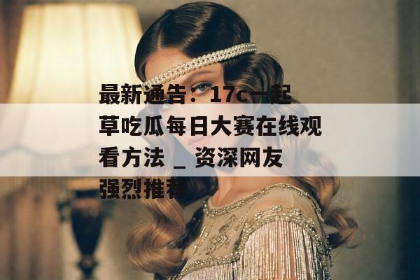 最新通告：17c一起草吃瓜每日大赛在线观看方法 _ 资深网友强烈推荐
