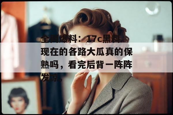 全网爆料：17c黑料现在的各路大瓜真的保熟吗，看完后背一阵阵发凉。