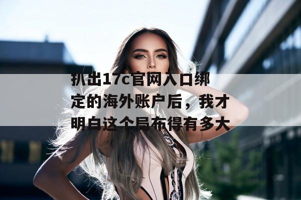 扒出17c官网入口绑定的海外账户后，我才明白这个局布得有多大