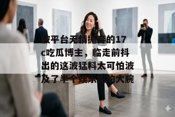 被平台无情抛弃的17c吃瓜博主，临走前抖出的这波猛料太可怕波及了半个娱乐圈的大腕