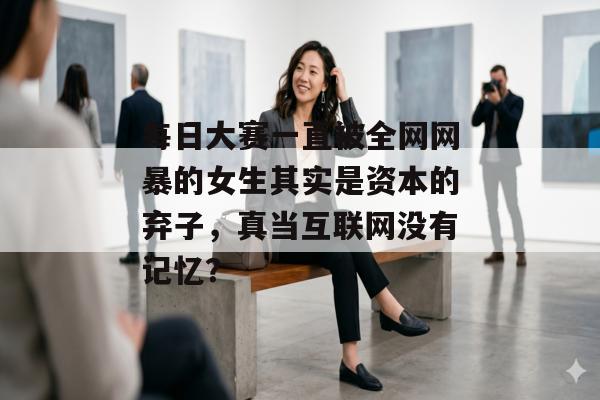 每日大赛一直被全网网暴的女生其实是资本的弃子，真当互联网没有记忆？