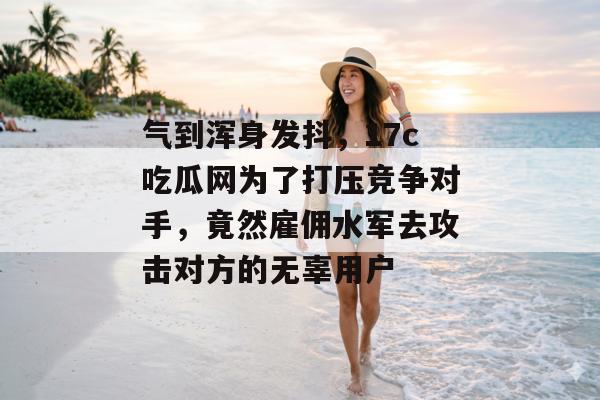 气到浑身发抖，17c吃瓜网为了打压竞争对手，竟然雇佣水军去攻击对方的无辜用户