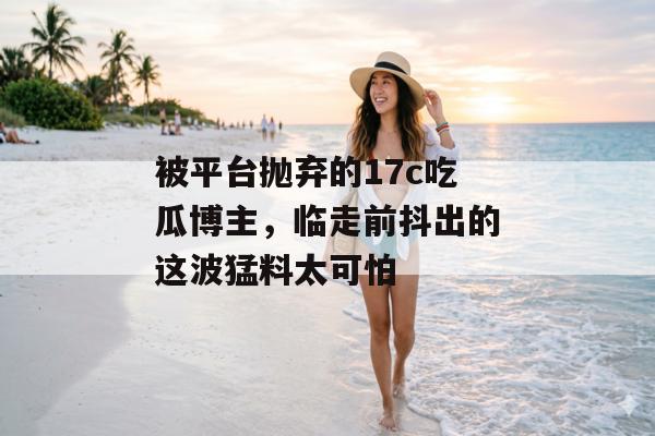 被平台抛弃的17c吃瓜博主，临走前抖出的这波猛料太可怕